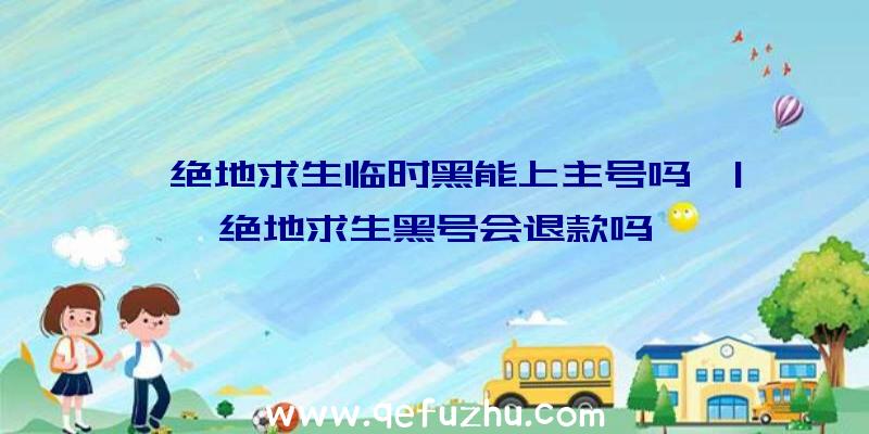 「绝地求生临时黑能上主号吗」|绝地求生黑号会退款吗